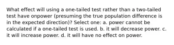 What effect will using a one-tailed test rather than a two-tailed test have onpower (presuming the true population difference is in the expected direction)? Select one: a. power cannot be calculated if a one-tailed test is used. b. it will decrease power. c. it will increase power. d. it will have no effect on power.