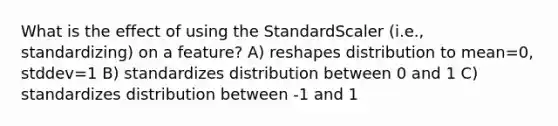 What is the effect of using the StandardScaler (i.e., standardizing) on a feature? A) reshapes distribution to mean=0, stddev=1 B) standardizes distribution between 0 and 1 C) standardizes distribution between -1 and 1