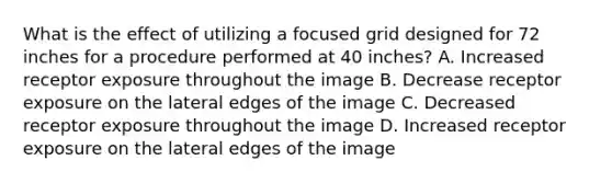 What is the effect of utilizing a focused grid designed for 72 inches for a procedure performed at 40 inches? A. Increased receptor exposure throughout the image B. Decrease receptor exposure on the lateral edges of the image C. Decreased receptor exposure throughout the image D. Increased receptor exposure on the lateral edges of the image