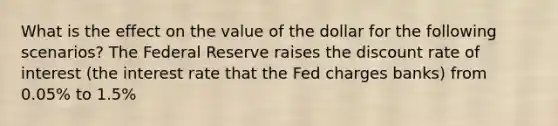 What is the effect on the value of the dollar for the following scenarios? The Federal Reserve raises the discount rate of interest (the interest rate that the Fed charges banks) from 0.05% to 1.5%