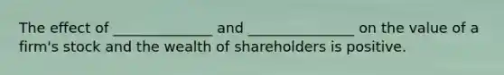 The effect of ______________ and _______________ on the value of a firm's stock and the wealth of shareholders is positive.