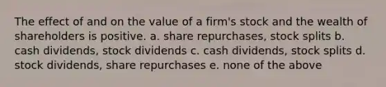 The effect of and on the value of a firm's stock and the wealth of shareholders is positive. a. share repurchases, stock splits b. cash dividends, stock dividends c. cash dividends, stock splits d. stock dividends, share repurchases e. none of the above