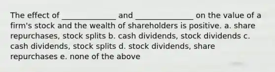 The effect of ______________ and _______________ on the value of a firm's stock and the wealth of shareholders is positive. a. share repurchases, stock splits b. cash dividends, stock dividends c. cash dividends, stock splits d. stock dividends, share repurchases e. none of the above