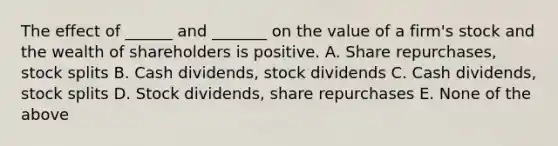 The effect of ______ and _______ on the value of a firm's stock and the wealth of shareholders is positive. A. Share repurchases, stock splits B. Cash dividends, stock dividends C. Cash dividends, stock splits D. Stock dividends, share repurchases E. None of the above