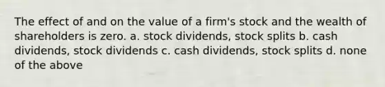 The effect of and on the value of a firm's stock and the wealth of shareholders is zero. a. stock dividends, stock splits b. cash dividends, stock dividends c. cash dividends, stock splits d. none of the above