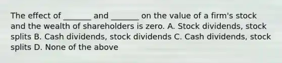 The effect of _______ and _______ on the value of a firm's stock and the wealth of shareholders is zero. A. Stock dividends, stock splits B. Cash dividends, stock dividends C. Cash dividends, stock splits D. None of the above