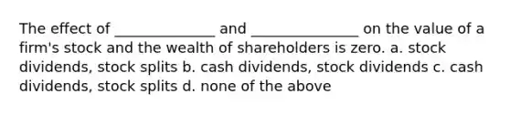 The effect of ______________ and _______________ on the value of a firm's stock and the wealth of shareholders is zero. a. stock dividends, <a href='https://www.questionai.com/knowledge/kHSOdJ9IsR-stock-splits' class='anchor-knowledge'>stock splits</a> b. cash dividends, stock dividends c. cash dividends, stock splits d. none of the above