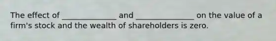 The effect of ______________ and _______________ on the value of a firm's stock and the wealth of shareholders is zero.