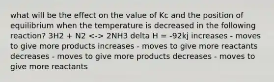 what will be the effect on the value of Kc and the position of equilibrium when the temperature is decreased in the following reaction? 3H2 + N2 2NH3 delta H = -92kj increases - moves to give more products increases - moves to give more reactants decreases - moves to give more products decreases - moves to give more reactants