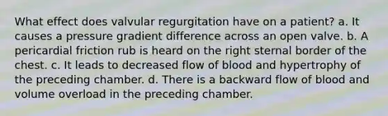 What effect does valvular regurgitation have on a patient? a. It causes a pressure gradient difference across an open valve. b. A pericardial friction rub is heard on the right sternal border of the chest. c. It leads to decreased flow of blood and hypertrophy of the preceding chamber. d. There is a backward flow of blood and volume overload in the preceding chamber.