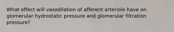 What effect will vasodilation of afferent arteriole have on glomerular hydrostatic pressure and glomerular filtration pressure?