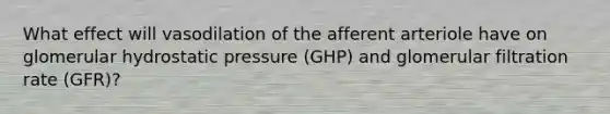 What effect will vasodilation of the afferent arteriole have on glomerular hydrostatic pressure (GHP) and glomerular filtration rate (GFR)?