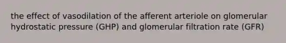 the effect of vasodilation of the afferent arteriole on glomerular hydrostatic pressure (GHP) and glomerular filtration rate (GFR)