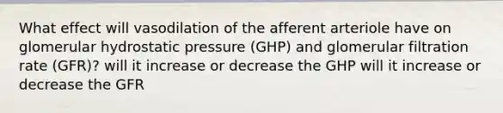 What effect will vasodilation of the afferent arteriole have on glomerular hydrostatic pressure (GHP) and glomerular filtration rate (GFR)? will it increase or decrease the GHP will it increase or decrease the GFR