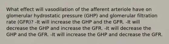 What effect will vasodilation of the afferent arteriole have on glomerular hydrostatic pressure (GHP) and glomerular filtration rate (GFR)? -It will increase the GHP and the GFR. -It will decrease the GHP and increase the GFR. -It will decrease the GHP and the GFR. -It will increase the GHP and decrease the GFR.