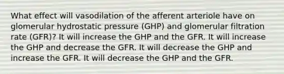 What effect will vasodilation of the afferent arteriole have on glomerular hydrostatic pressure (GHP) and glomerular filtration rate (GFR)? It will increase the GHP and the GFR. It will increase the GHP and decrease the GFR. It will decrease the GHP and increase the GFR. It will decrease the GHP and the GFR.