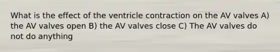 What is the effect of the ventricle contraction on the AV valves A) the AV valves open B) the AV valves close C) The AV valves do not do anything