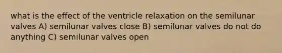 what is the effect of the ventricle relaxation on the semilunar valves A) semilunar valves close B) semilunar valves do not do anything C) semilunar valves open