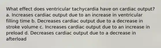 What effect does ventricular tachycardia have on cardiac output? a. Increases cardiac output due to an increase in ventricular filling time b. Decreases cardiac output due to a decrease in stroke volume c. Increases cardiac output due to an increase in preload d. Decreases cardiac output due to a decrease in afterload