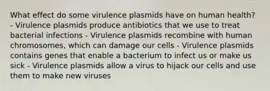 What effect do some virulence plasmids have on human health? - Virulence plasmids produce antibiotics that we use to treat bacterial infections - Virulence plasmids recombine with human chromosomes, which can damage our cells - Virulence plasmids contains genes that enable a bacterium to infect us or make us sick - Virulence plasmids allow a virus to hijack our cells and use them to make new viruses