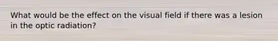 What would be the effect on the visual field if there was a lesion in the optic radiation?