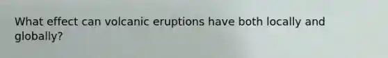 What effect can volcanic eruptions have both locally and globally?