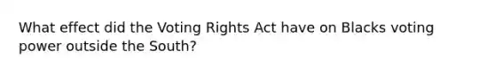 What effect did the Voting Rights Act have on Blacks voting power outside the South?