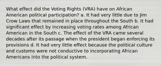 What effect did the Voting Rights (VRA) have on African American political participation? a. It had very little due to Jim Crow Laws that remained in place throughout the South b. It had significant effect by increasing voting rates among African American in the South c. The effect of the VRA came several decades after its passage when the president began enforcing its provisions d. It had very little effect because the political culture and customs were not conductive to incorporating African Americans into the political system.