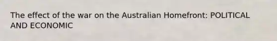 The effect of the war on the Australian Homefront: POLITICAL AND ECONOMIC