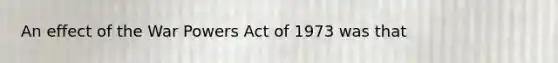 An effect of the War Powers Act of 1973 was that