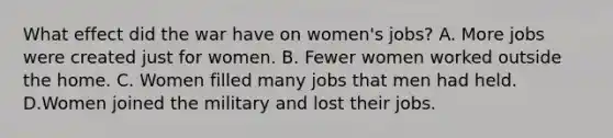 What effect did the war have on women's jobs? A. More jobs were created just for women. B. Fewer women worked outside the home. C. Women filled many jobs that men had held. D.Women joined the military and lost their jobs.