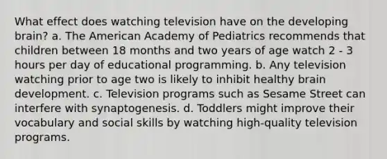 What effect does watching television have on the developing brain? a. The American Academy of Pediatrics recommends that children between 18 months and two years of age watch 2 - 3 hours per day of educational programming. b. Any television watching prior to age two is likely to inhibit healthy brain development. c. Television programs such as Sesame Street can interfere with synaptogenesis. d. Toddlers might improve their vocabulary and social skills by watching high-quality television programs.