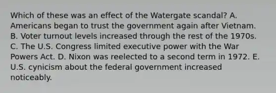 Which of these was an effect of the Watergate scandal? A. Americans began to trust the government again after Vietnam. B. Voter turnout levels increased through the rest of the 1970s. C. The U.S. Congress limited executive power with the War Powers Act. D. Nixon was reelected to a second term in 1972. E. U.S. cynicism about the federal government increased noticeably.