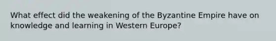 What effect did the weakening of the Byzantine Empire have on knowledge and learning in Western Europe?