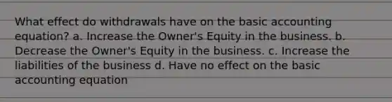 What effect do withdrawals have on the basic accounting equation? a. Increase the Owner's Equity in the business. b. Decrease the Owner's Equity in the business. c. Increase the liabilities of the business d. Have no effect on the basic accounting equation