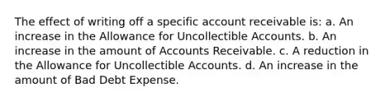 The effect of writing off a specific account receivable is: a. An increase in the Allowance for Uncollectible Accounts. b. An increase in the amount of Accounts Receivable. c. A reduction in the Allowance for Uncollectible Accounts. d. An increase in the amount of Bad Debt Expense.