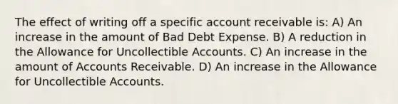 The effect of writing off a specific account receivable is: A) An increase in the amount of Bad Debt Expense. B) A reduction in the Allowance for Uncollectible Accounts. C) An increase in the amount of Accounts Receivable. D) An increase in the Allowance for Uncollectible Accounts.