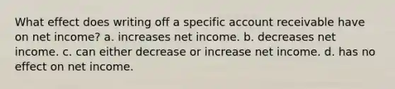 What effect does writing off a specific account receivable have on net income? a. increases net income. b. decreases net income. c. can either decrease or increase net income. d. has no effect on net income.