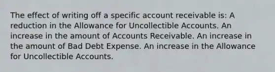 The effect of writing off a specific account receivable is: A reduction in the Allowance for Uncollectible Accounts. An increase in the amount of Accounts Receivable. An increase in the amount of Bad Debt Expense. An increase in the Allowance for Uncollectible Accounts.