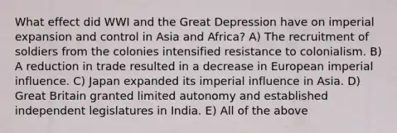 What effect did WWI and the Great Depression have on imperial expansion and control in Asia and Africa? A) The recruitment of soldiers from the colonies intensified resistance to colonialism. B) A reduction in trade resulted in a decrease in European imperial influence. C) Japan expanded its imperial influence in Asia. D) Great Britain granted limited autonomy and established independent legislatures in India. E) All of the above