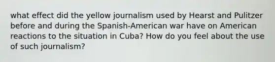 what effect did the yellow journalism used by Hearst and Pulitzer before and during the Spanish-American war have on American reactions to the situation in Cuba? How do you feel about the use of such journalism?