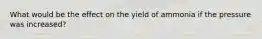 What would be the effect on the yield of ammonia if the pressure was increased?