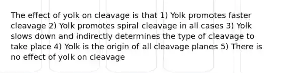 The effect of yolk on cleavage is that 1) Yolk promotes faster cleavage 2) Yolk promotes spiral cleavage in all cases 3) Yolk slows down and indirectly determines the type of cleavage to take place 4) Yolk is the origin of all cleavage planes 5) There is no effect of yolk on cleavage