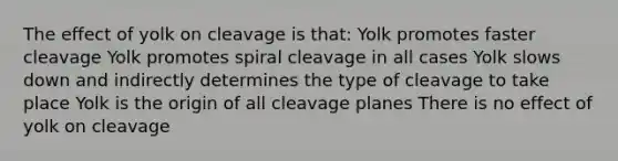 The effect of yolk on cleavage is that: Yolk promotes faster cleavage Yolk promotes spiral cleavage in all cases Yolk slows down and indirectly determines the type of cleavage to take place Yolk is the origin of all cleavage planes There is no effect of yolk on cleavage