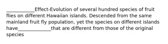 ____________Effect-Evolution of several hundred species of fruit flies on different Hawaiian islands. Descended from the same mainland fruit fly population, yet the species on different islands have______________that are different from those of the original species