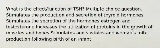 What is the effect/function of TSH? Multiple choice question. Stimulates the production and secretion of thyroid hormones Stimulates the secretion of the hormones estrogen and testosterone Increases the utilization of proteins in the growth of muscles and bones Stimulates and sustains and woman's milk production following birth of an infant