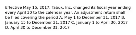 Effective May 15, 2017, Tabuk, Inc. changed its fiscal year ending every April 30 to the calendar year. An adjustment return shall be filed covering the period A. May 1 to December 31, 2017 B. January 15 to December 31, 2017 C. January 1 to April 30, 2017 D. April 30 to December 31, 2017