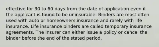 effective for 30 to 60 days from the date of application even if the applicant is found to be uninsurable. Binders are most often used with auto or homeowners insurance and rarely with life insurance. Life insurance binders are called temporary insurance agreements. The insurer can either issue a policy or cancel the binder before the end of the stated period.