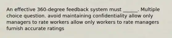 An effective 360-degree feedback system must ______. Multiple choice question. avoid maintaining confidentiality allow only managers to rate workers allow only workers to rate managers furnish accurate ratings