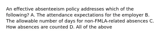 An effective absenteeism policy addresses which of the following? A. The attendance expectations for the employer B. The allowable number of days for non-FMLA-related absences C. How absences are counted D. All of the above